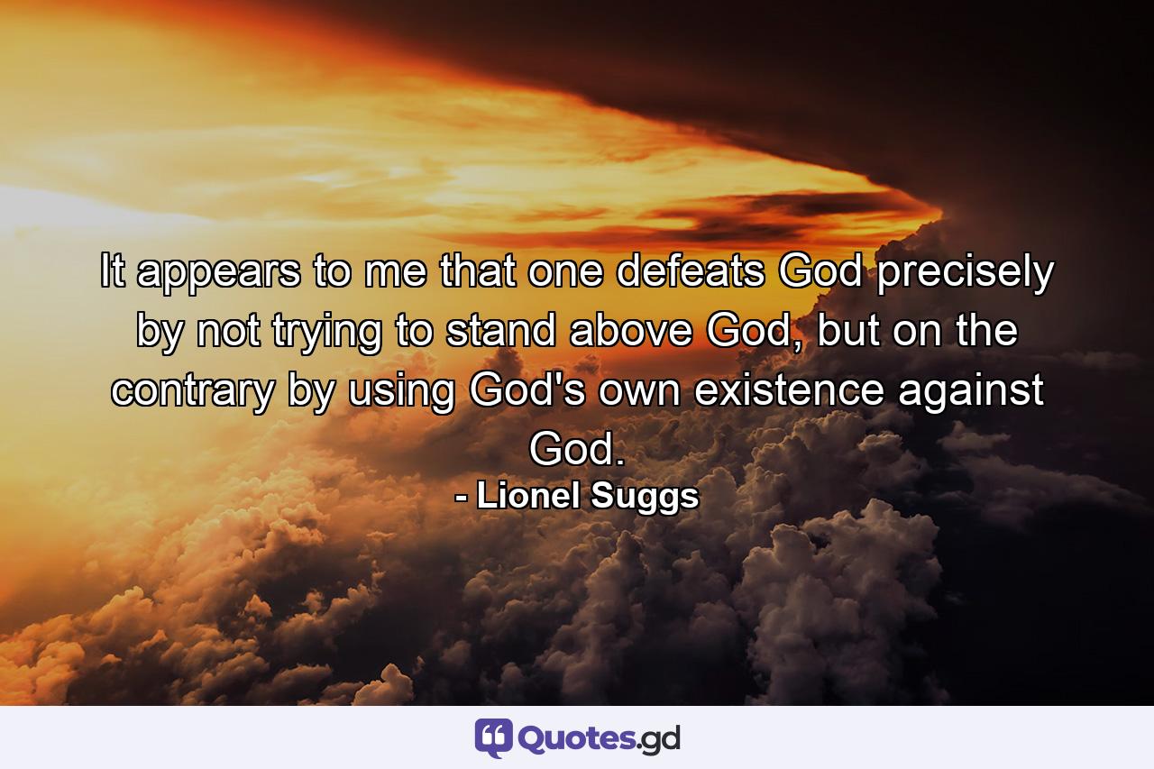 It appears to me that one defeats God precisely by not trying to stand above God, but on the contrary by using God's own existence against God. - Quote by Lionel Suggs