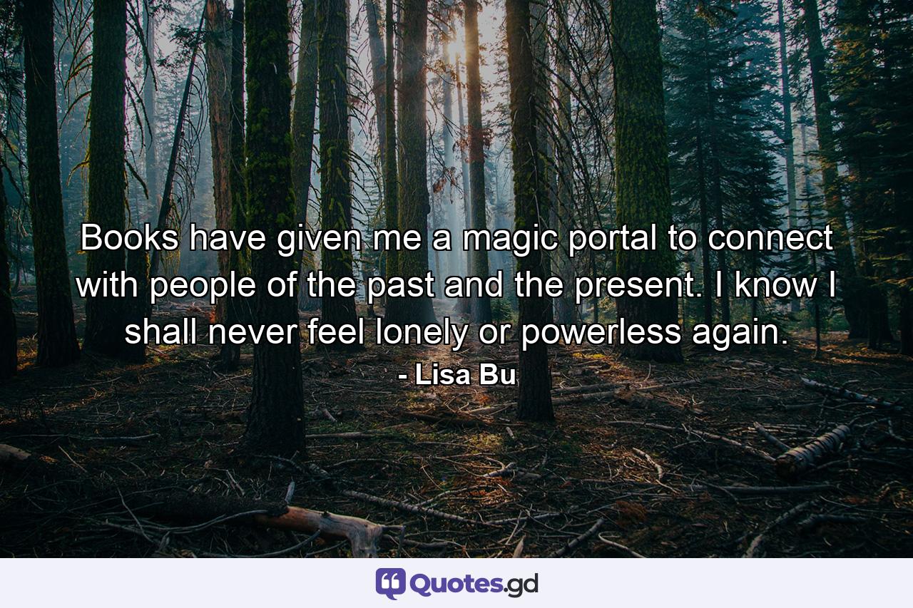 Books have given me a magic portal to connect with people of the past and the present. I know I shall never feel lonely or powerless again. - Quote by Lisa Bu