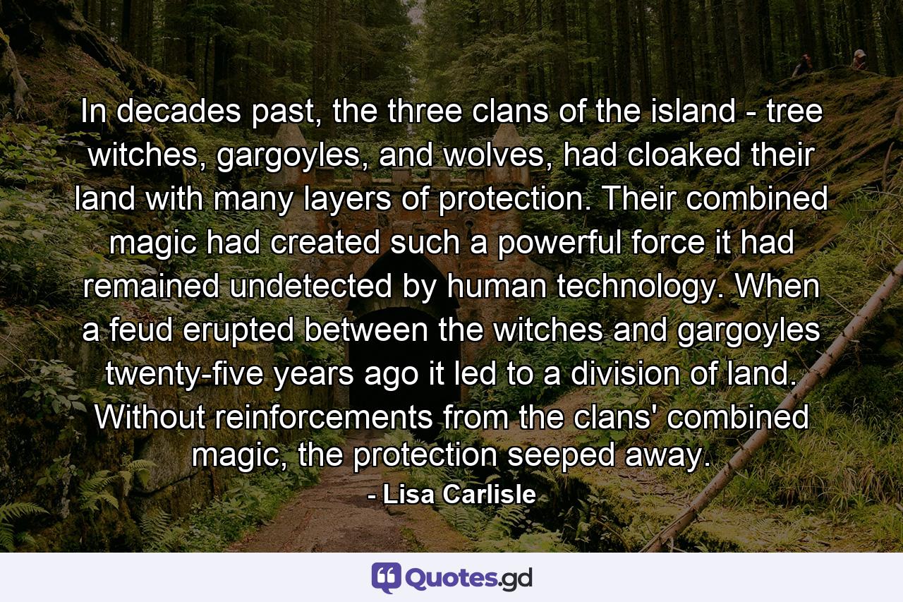 In decades past, the three clans of the island - tree witches, gargoyles, and wolves, had cloaked their land with many layers of protection. Their combined magic had created such a powerful force it had remained undetected by human technology. When a feud erupted between the witches and gargoyles twenty-five years ago it led to a division of land. Without reinforcements from the clans' combined magic, the protection seeped away. - Quote by Lisa Carlisle