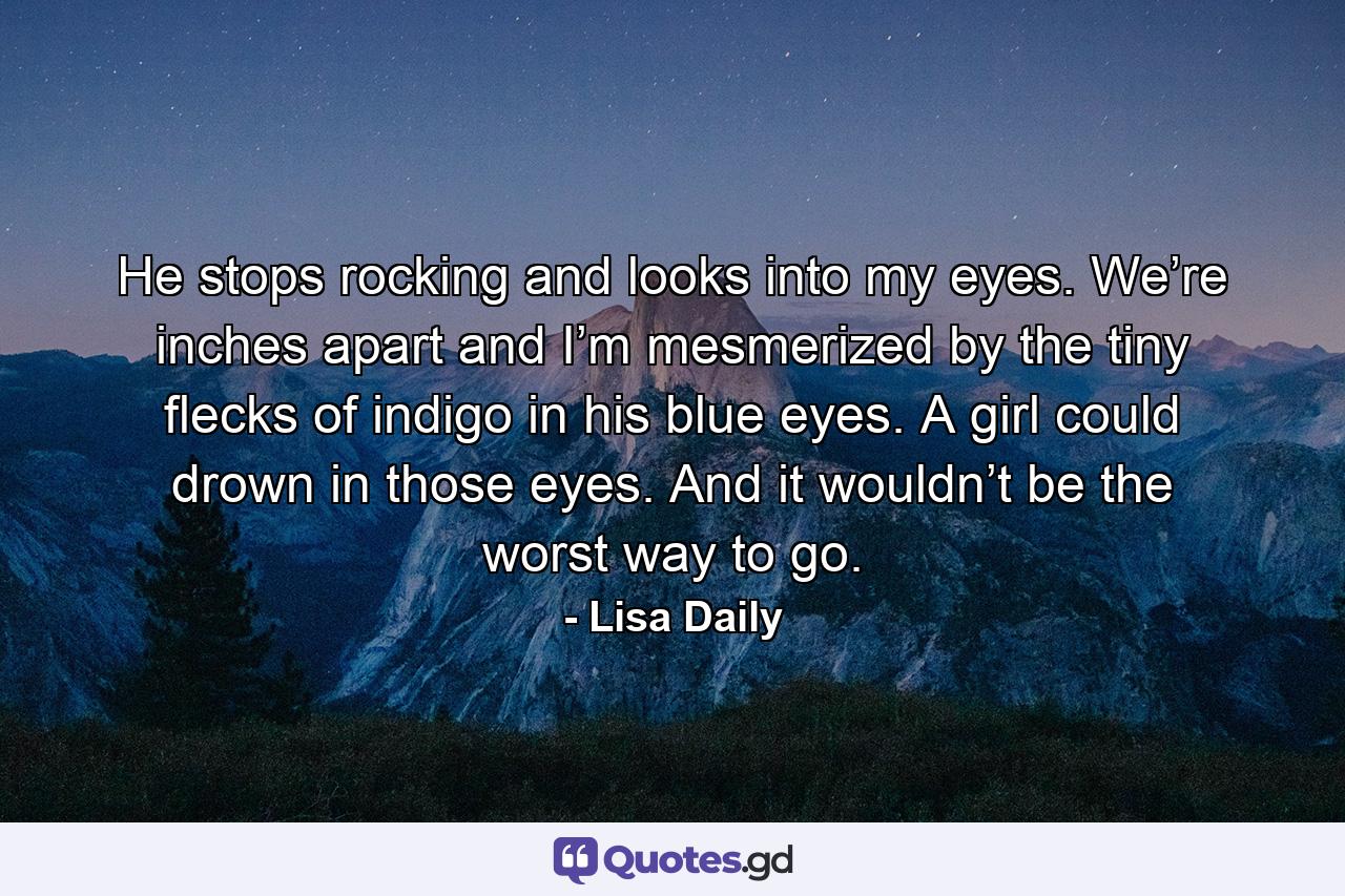 He stops rocking and looks into my eyes. We’re inches apart and I’m mesmerized by the tiny flecks of indigo in his blue eyes. A girl could drown in those eyes. And it wouldn’t be the worst way to go. - Quote by Lisa Daily