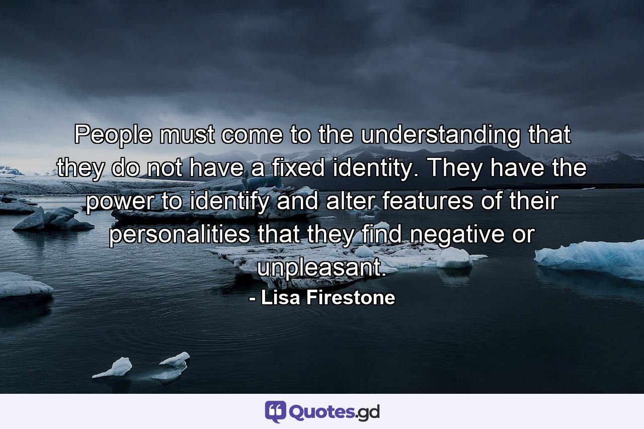 People must come to the understanding that they do not have a fixed identity. They have the power to identify and alter features of their personalities that they find negative or unpleasant. - Quote by Lisa Firestone