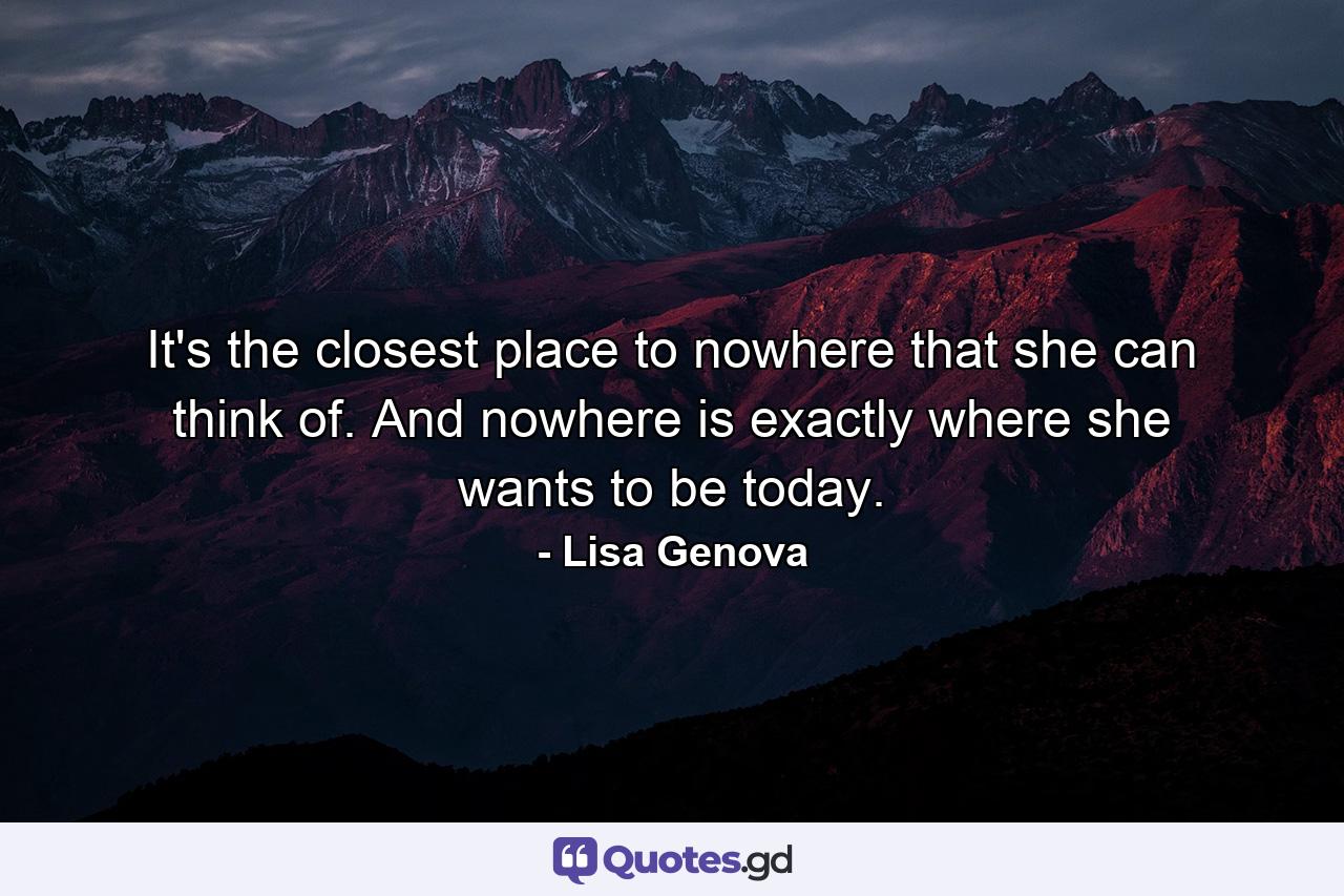 It's the closest place to nowhere that she can think of. And nowhere is exactly where she wants to be today. - Quote by Lisa Genova