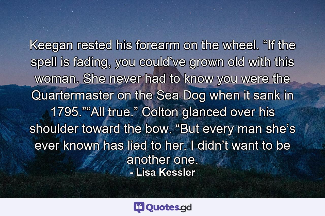 Keegan rested his forearm on the wheel. “If the spell is fading, you could’ve grown old with this woman. She never had to know you were the Quartermaster on the Sea Dog when it sank in 1795.”“All true.” Colton glanced over his shoulder toward the bow. “But every man she’s ever known has lied to her. I didn’t want to be another one. - Quote by Lisa Kessler