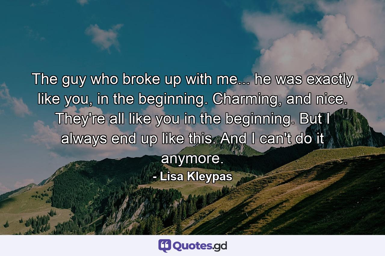 The guy who broke up with me... he was exactly like you, in the beginning. Charming, and nice. They're all like you in the beginning. But I always end up like this. And I can't do it anymore. - Quote by Lisa Kleypas