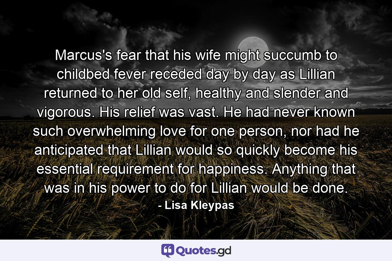 Marcus's fear that his wife might succumb to childbed fever receded day by day as Lillian returned to her old self, healthy and slender and vigorous. His relief was vast. He had never known such overwhelming love for one person, nor had he anticipated that Lillian would so quickly become his essential requirement for happiness. Anything that was in his power to do for Lillian would be done. - Quote by Lisa Kleypas