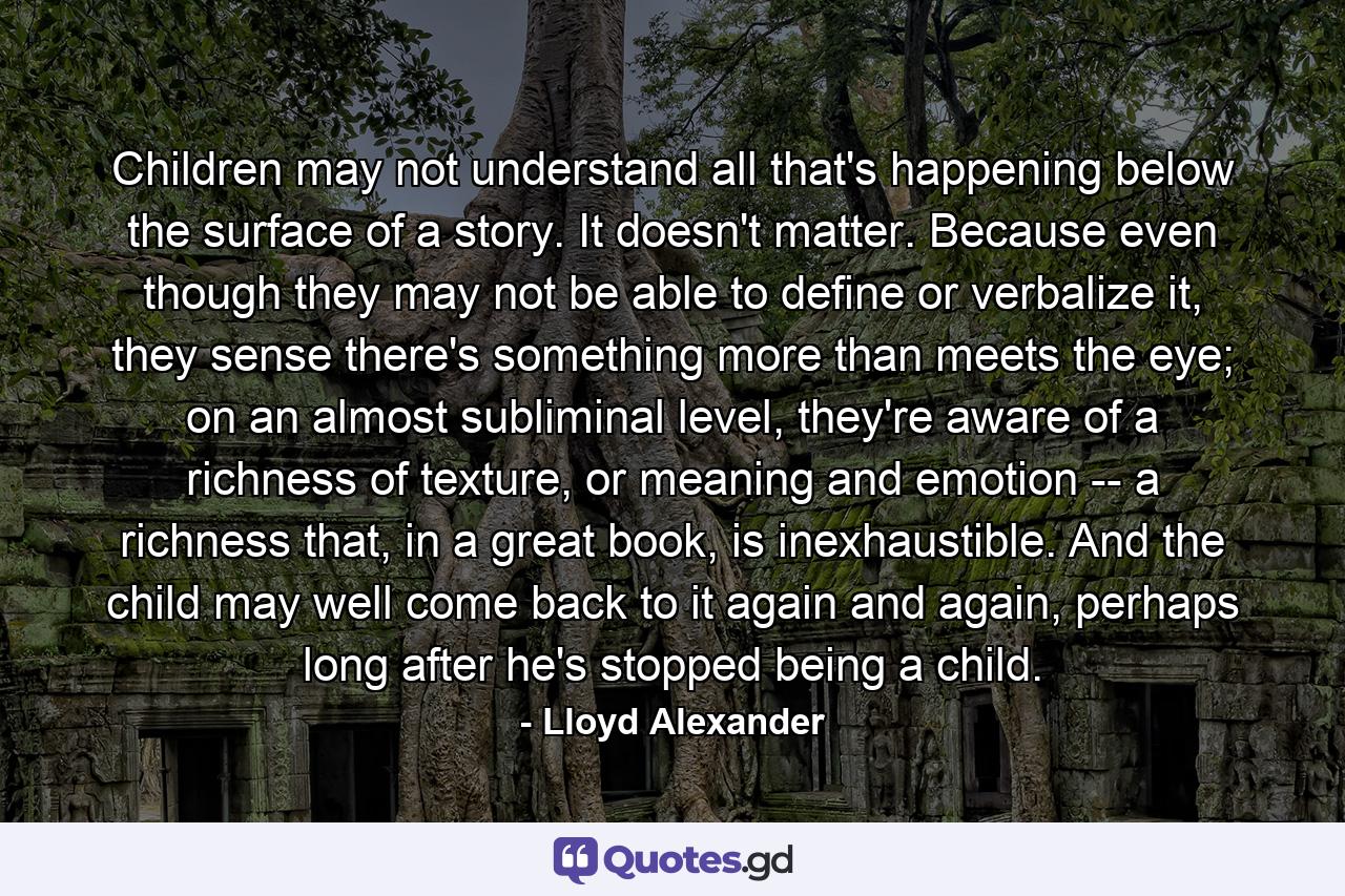 Children may not understand all that's happening below the surface of a story. It doesn't matter. Because even though they may not be able to define or verbalize it, they sense there's something more than meets the eye; on an almost subliminal level, they're aware of a richness of texture, or meaning and emotion -- a richness that, in a great book, is inexhaustible. And the child may well come back to it again and again, perhaps long after he's stopped being a child. - Quote by Lloyd Alexander