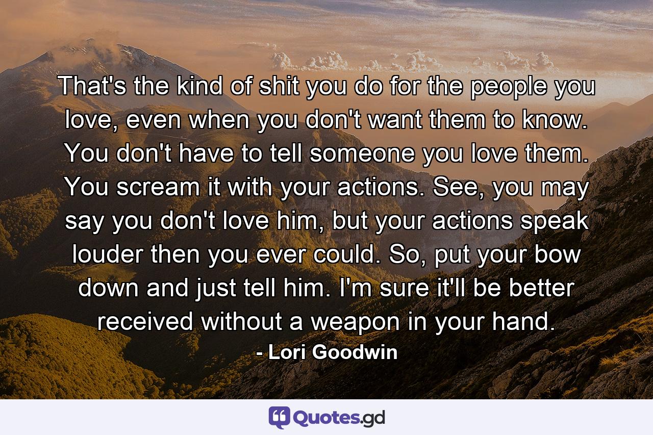 That's the kind of shit you do for the people you love, even when you don't want them to know. You don't have to tell someone you love them. You scream it with your actions. See, you may say you don't love him, but your actions speak louder then you ever could. So, put your bow down and just tell him. I'm sure it'll be better received without a weapon in your hand. - Quote by Lori Goodwin