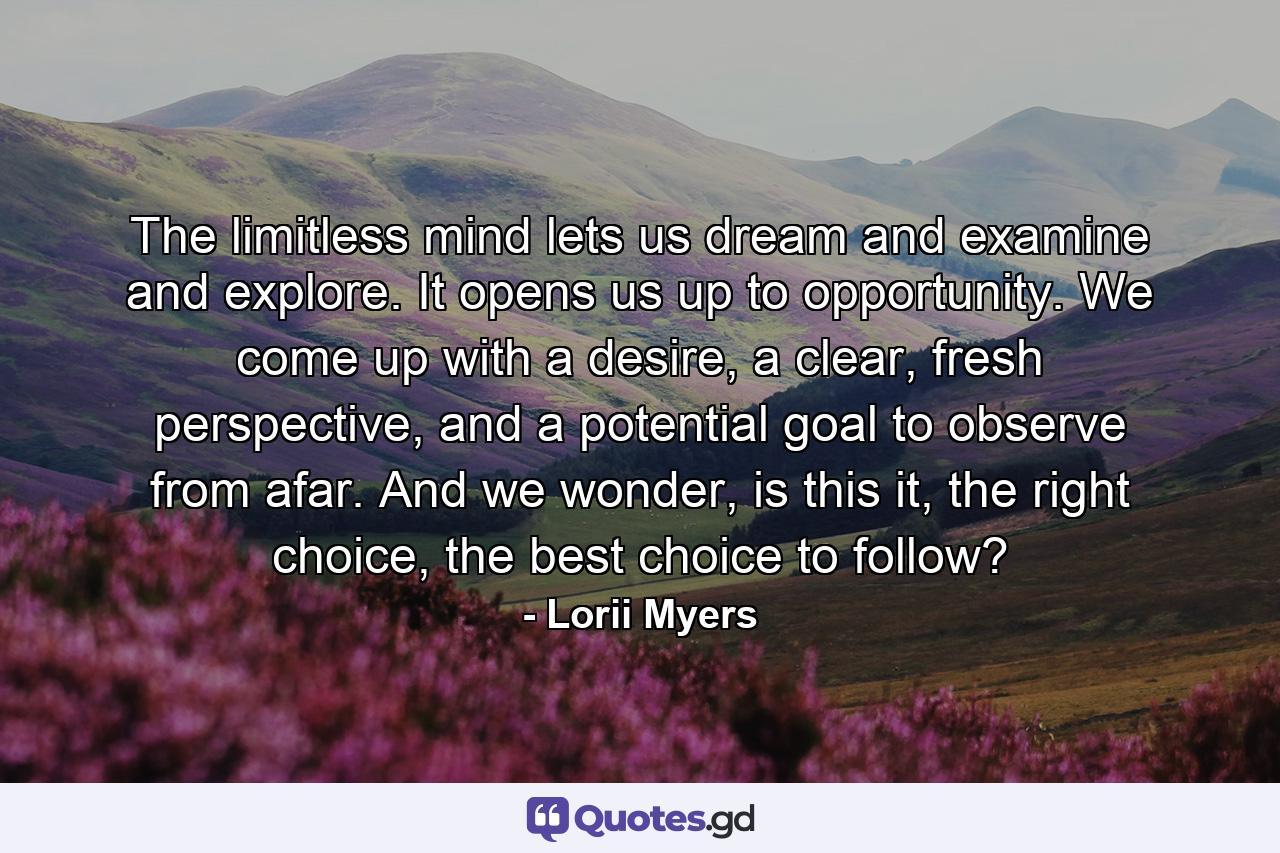 The limitless mind lets us dream and examine and explore. It opens us up to opportunity. We come up with a desire, a clear, fresh perspective, and a potential goal to observe from afar. And we wonder, is this it, the right choice, the best choice to follow? - Quote by Lorii Myers