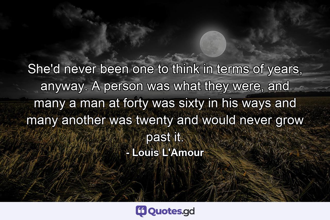 She'd never been one to think in terms of years, anyway. A person was what they were, and many a man at forty was sixty in his ways and many another was twenty and would never grow past it. - Quote by Louis L'Amour