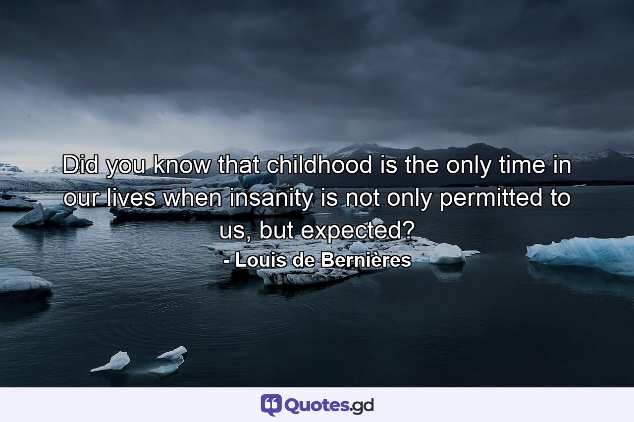 Did you know that childhood is the only time in our lives when insanity is not only permitted to us, but expected? - Quote by Louis de Bernières