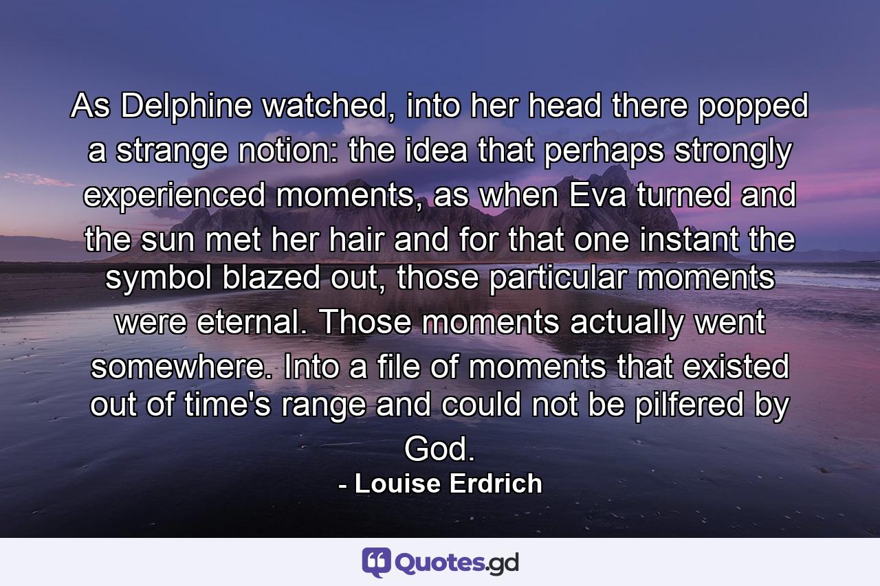 As Delphine watched, into her head there popped a strange notion: the idea that perhaps strongly experienced moments, as when Eva turned and the sun met her hair and for that one instant the symbol blazed out, those particular moments were eternal. Those moments actually went somewhere. Into a file of moments that existed out of time's range and could not be pilfered by God. - Quote by Louise Erdrich