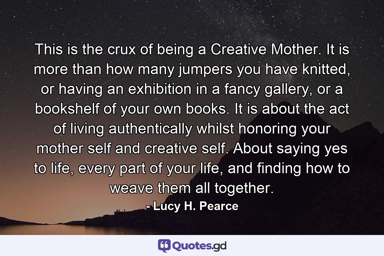 This is the crux of being a Creative Mother. It is more than how many jumpers you have knitted, or having an exhibition in a fancy gallery, or a bookshelf of your own books. It is about the act of living authentically whilst honoring your mother self and creative self. About saying yes to life, every part of your life, and finding how to weave them all together. - Quote by Lucy H. Pearce