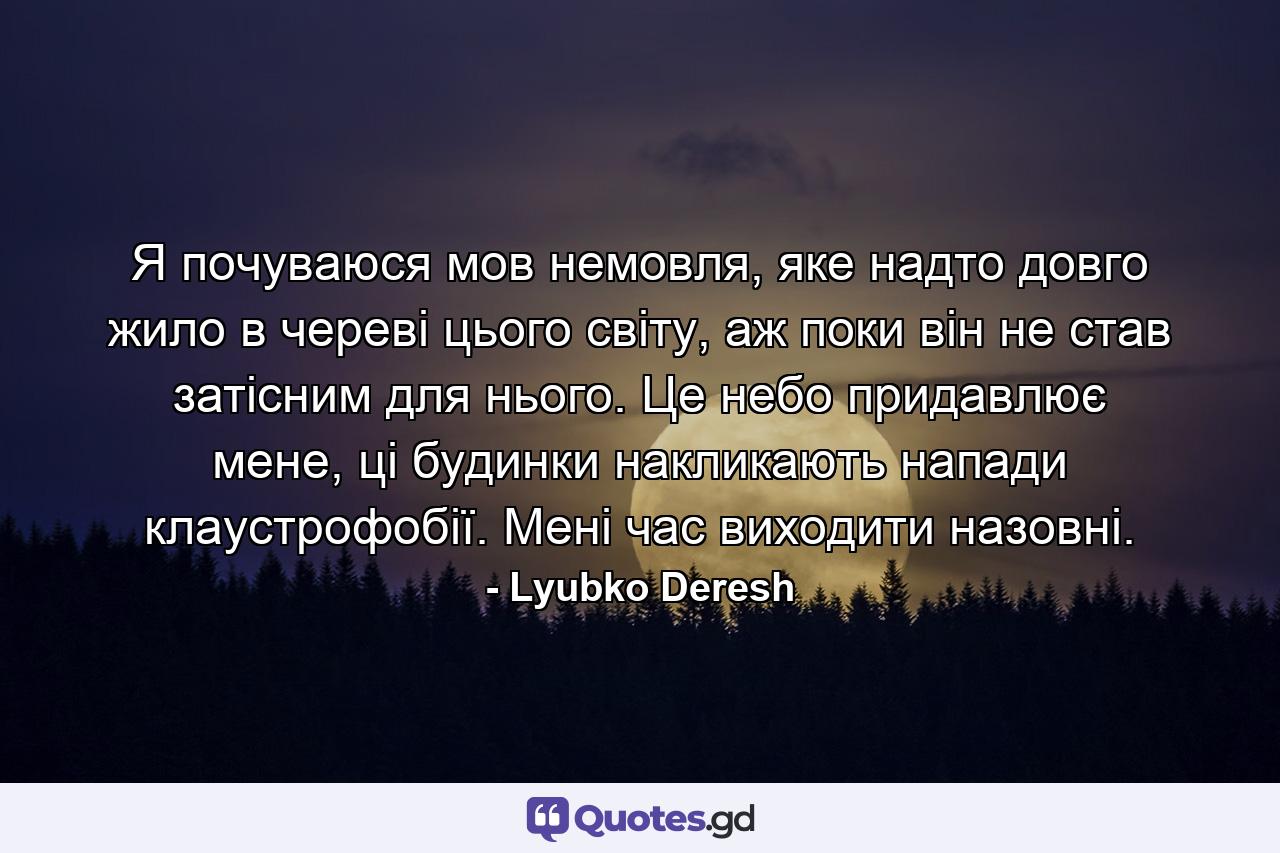 Я почуваюся мов немовля, яке надто довго жило в череві цього світу, аж поки він не став затісним для нього. Це небо придавлює мене, ці будинки накликають напади клаустрофобії. Мені час виходити назовні. - Quote by Lyubko Deresh