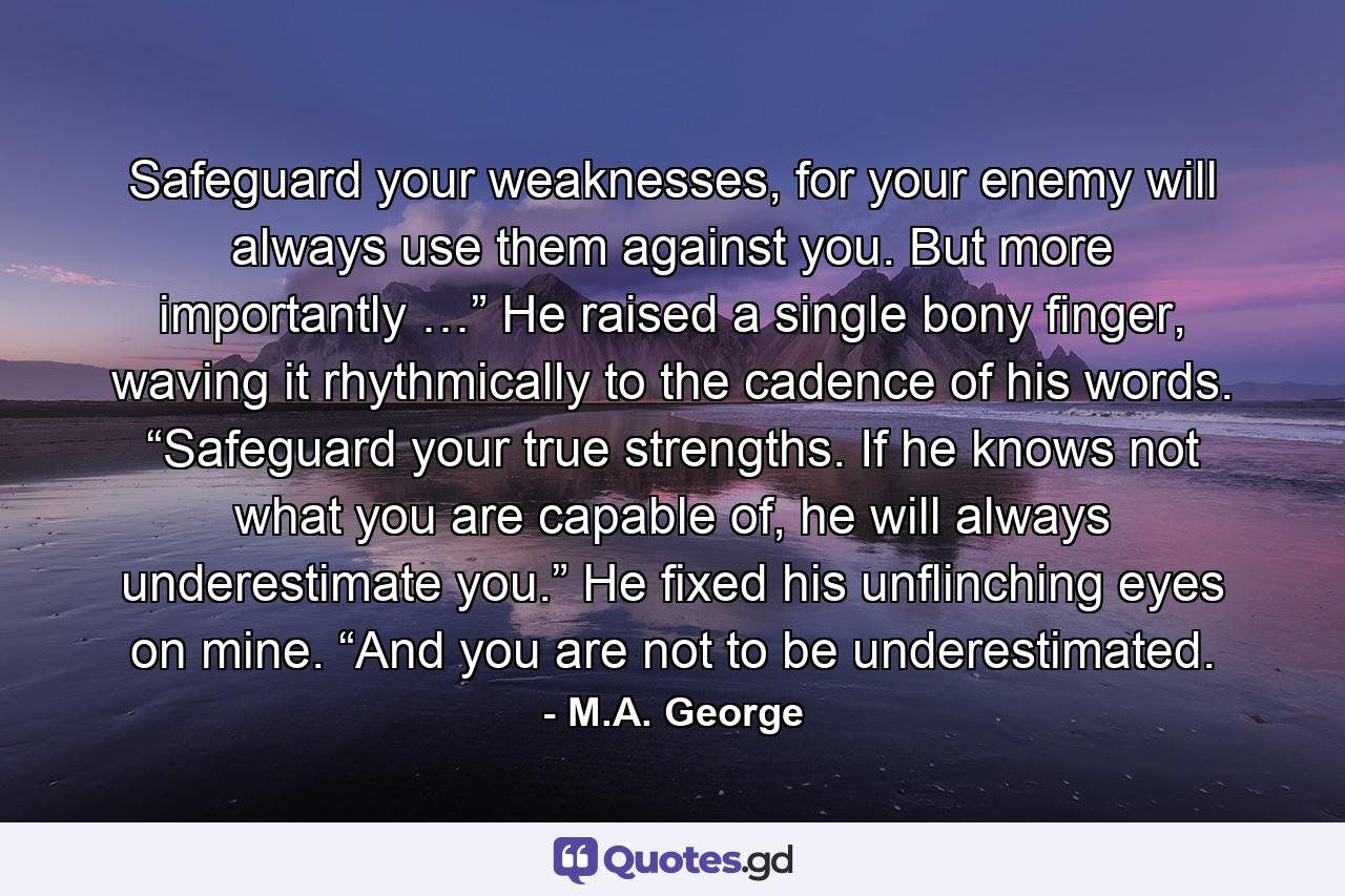 Safeguard your weaknesses, for your enemy will always use them against you. But more importantly …” He raised a single bony finger, waving it rhythmically to the cadence of his words. “Safeguard your true strengths. If he knows not what you are capable of, he will always underestimate you.” He fixed his unflinching eyes on mine. “And you are not to be underestimated. - Quote by M.A. George