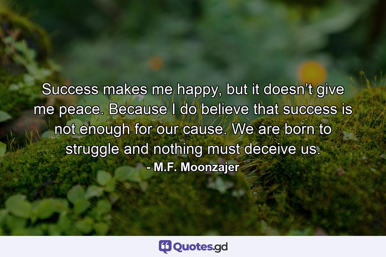 Success makes me happy, but it doesn’t give me peace. Because I do believe that success is not enough for our cause. We are born to struggle and nothing must deceive us. - Quote by M.F. Moonzajer