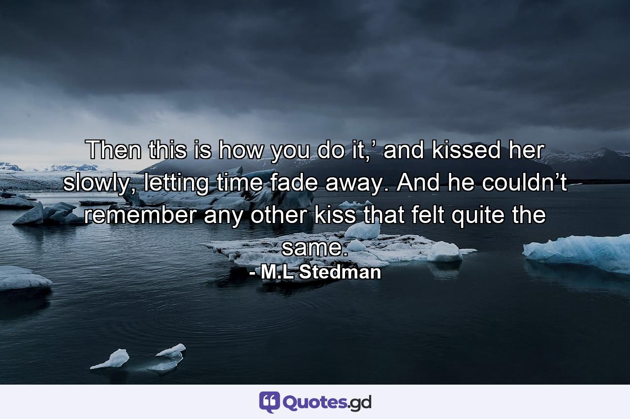 Then this is how you do it,’ and kissed her slowly, letting time fade away. And he couldn’t remember any other kiss that felt quite the same. - Quote by M.L Stedman