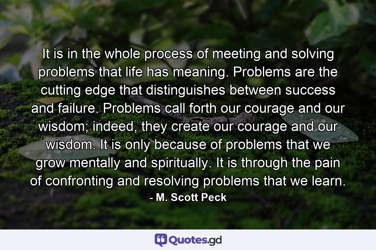 It is in the whole process of meeting and solving problems that life has meaning. Problems are the cutting edge that distinguishes between success and failure. Problems call forth our courage and our wisdom; indeed, they create our courage and our wisdom. It is only because of problems that we grow mentally and spiritually. It is through the pain of confronting and resolving problems that we learn. - Quote by M. Scott Peck