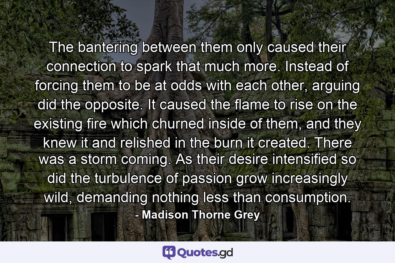 The bantering between them only caused their connection to spark that much more. Instead of forcing them to be at odds with each other, arguing did the opposite. It caused the flame to rise on the existing fire which churned inside of them, and they knew it and relished in the burn it created. There was a storm coming. As their desire intensified so did the turbulence of passion grow increasingly wild, demanding nothing less than consumption. - Quote by Madison Thorne Grey