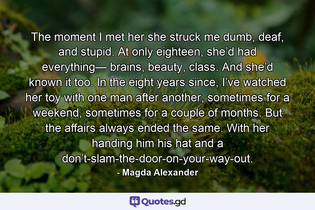 The moment I met her she struck me dumb, deaf, and stupid. At only eighteen, she’d had everything— brains, beauty, class. And she’d known it too. In the eight years since, I’ve watched her toy with one man after another, sometimes for a weekend, sometimes for a couple of months. But the affairs always ended the same. With her handing him his hat and a don’t-slam-the-door-on-your-way-out. - Quote by Magda Alexander