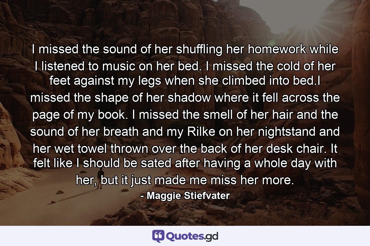 I missed the sound of her shuffling her homework while I listened to music on her bed. I missed the cold of her feet against my legs when she climbed into bed.I missed the shape of her shadow where it fell across the page of my book. I missed the smell of her hair and the sound of her breath and my Rilke on her nightstand and her wet towel thrown over the back of her desk chair. It felt like I should be sated after having a whole day with her, but it just made me miss her more. - Quote by Maggie Stiefvater