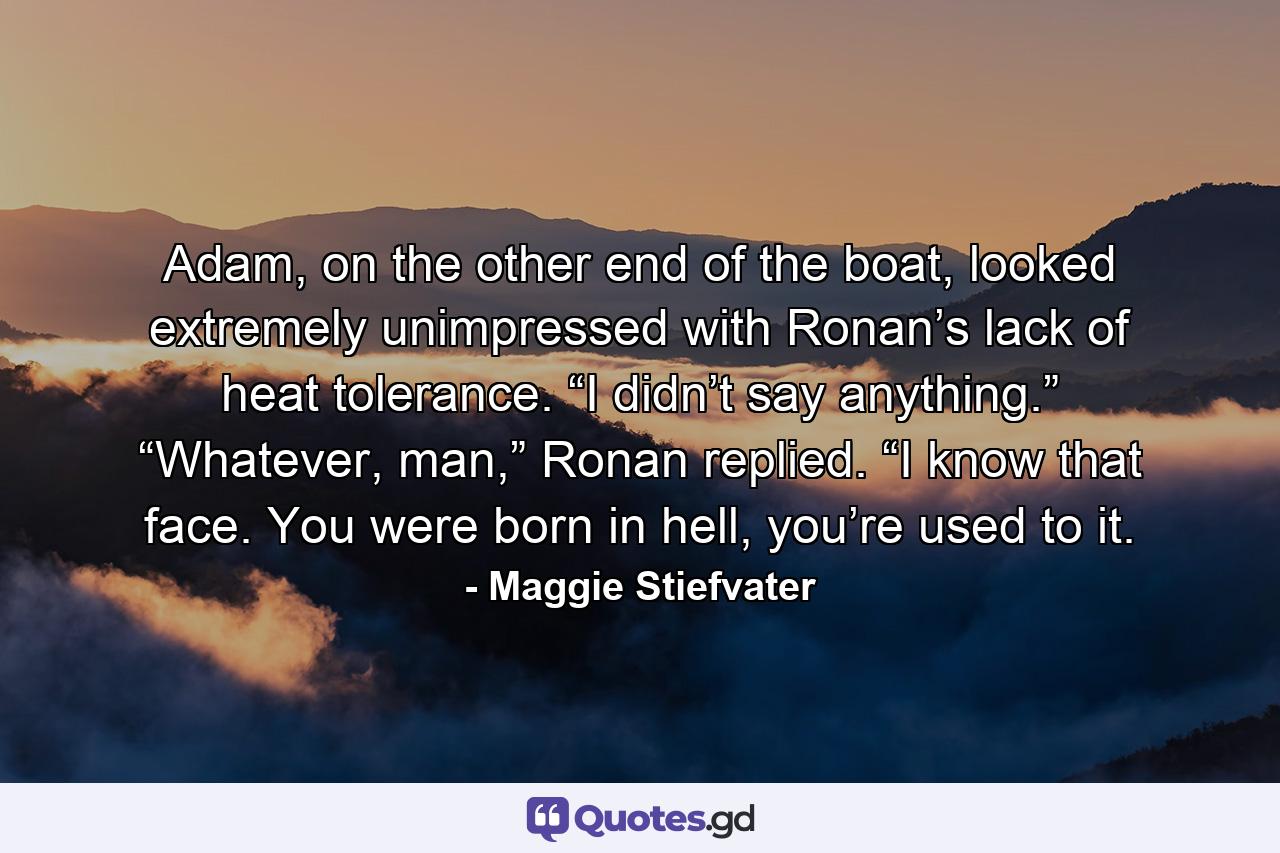 Adam, on the other end of the boat, looked extremely unimpressed with Ronan’s lack of heat tolerance. “I didn’t say anything.” “Whatever, man,” Ronan replied. “I know that face. You were born in hell, you’re used to it. - Quote by Maggie Stiefvater