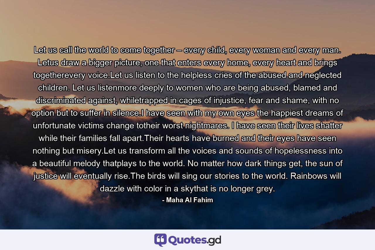 Let us call the world to come together – every child, every woman and every man. Letus draw a bigger picture, one that enters every home, every heart and brings togetherevery voice.Let us listen to the helpless cries of the abused and neglected children. Let us listenmore deeply to women who are being abused, blamed and discriminated against, whiletrapped in cages of injustice, fear and shame, with no option but to suffer in silence.I have seen with my own eyes the happiest dreams of unfortunate victims change totheir worst nightmares. I have seen their lives shatter while their families fall apart.Their hearts have burned and their eyes have seen nothing but misery.Let us transform all the voices and sounds of hopelessness into a beautiful melody thatplays to the world. No matter how dark things get, the sun of justice will eventually rise.The birds will sing our stories to the world. Rainbows will dazzle with color in a skythat is no longer grey. - Quote by Maha Al Fahim