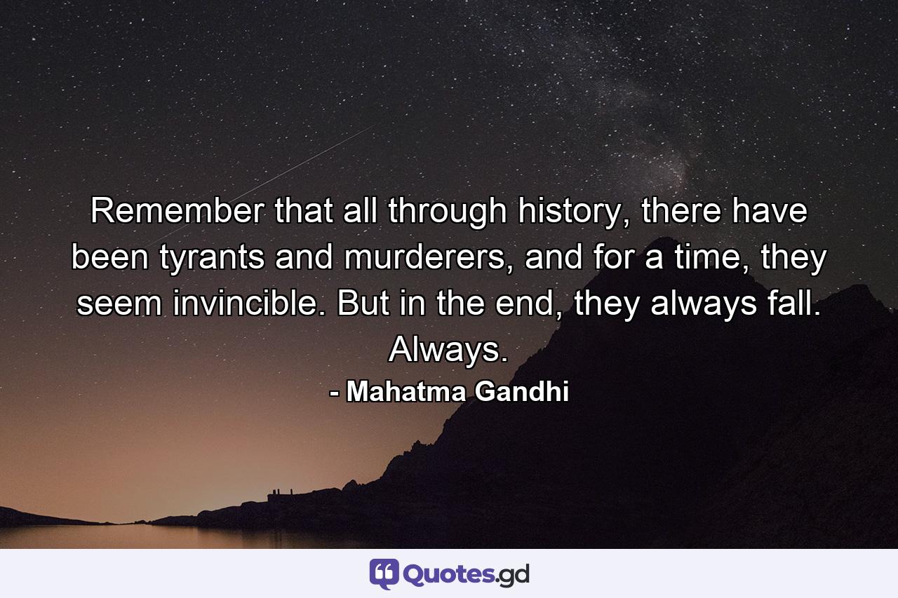 Remember that all through history, there have been tyrants and murderers, and for a time, they seem invincible. But in the end, they always fall. Always. - Quote by Mahatma Gandhi