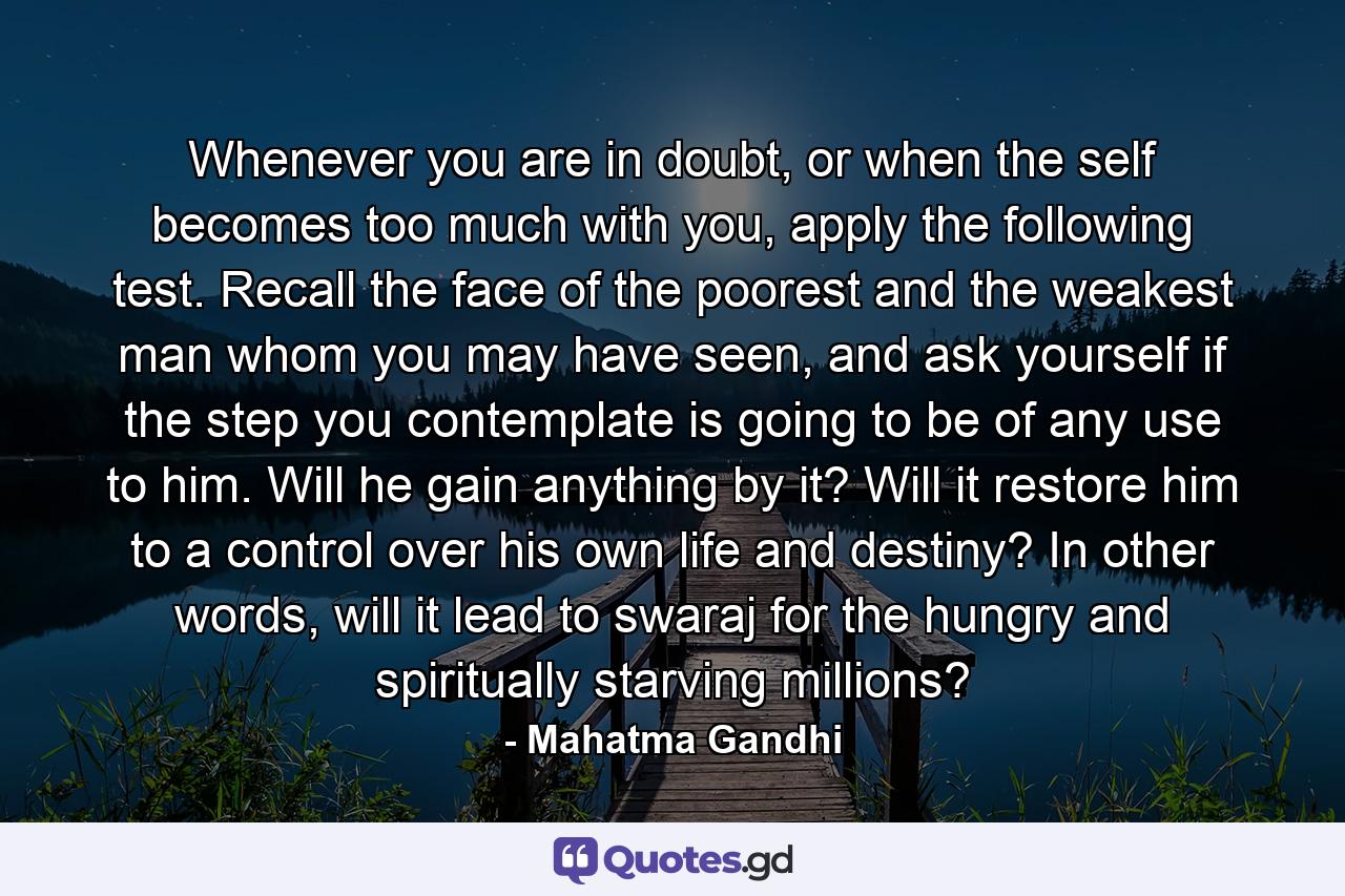 Whenever you are in doubt, or when the self becomes too much with you, apply the following test. Recall the face of the poorest and the weakest man whom you may have seen, and ask yourself if the step you contemplate is going to be of any use to him. Will he gain anything by it? Will it restore him to a control over his own life and destiny? In other words, will it lead to swaraj for the hungry and spiritually starving millions? - Quote by Mahatma Gandhi