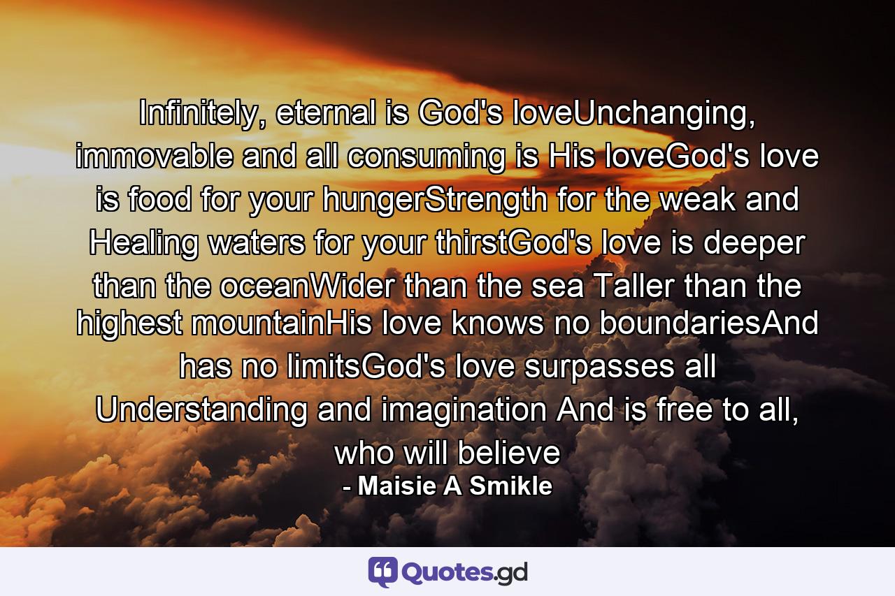 Infinitely, eternal is God's loveUnchanging, immovable and all consuming is His loveGod's love is food for your hungerStrength for the weak and Healing waters for your thirstGod's love is deeper than the oceanWider than the sea Taller than the highest mountainHis love knows no boundariesAnd has no limitsGod's love surpasses all Understanding and imagination And is free to all, who will believe - Quote by Maisie A Smikle