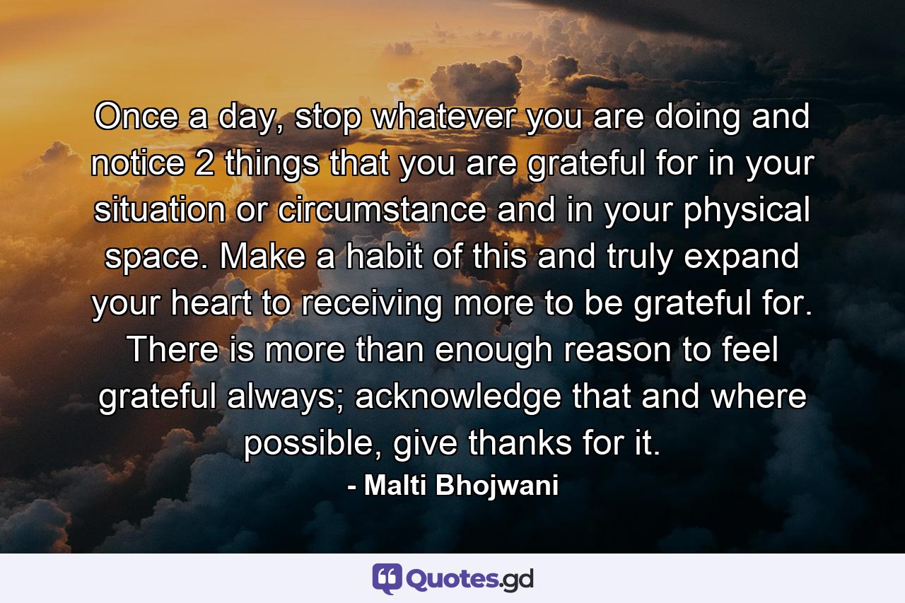 Once a day, stop whatever you are doing and notice 2 things that you are grateful for in your situation or circumstance and in your physical space. Make a habit of this and truly expand your heart to receiving more to be grateful for. There is more than enough reason to feel grateful always; acknowledge that and where possible, give thanks for it. - Quote by Malti Bhojwani