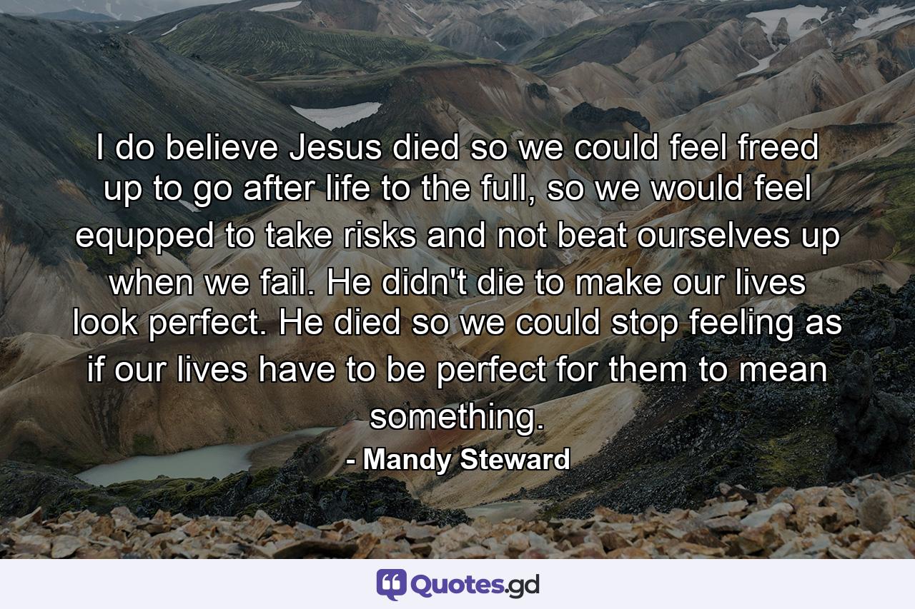 I do believe Jesus died so we could feel freed up to go after life to the full, so we would feel equpped to take risks and not beat ourselves up when we fail. He didn't die to make our lives look perfect. He died so we could stop feeling as if our lives have to be perfect for them to mean something. - Quote by Mandy Steward