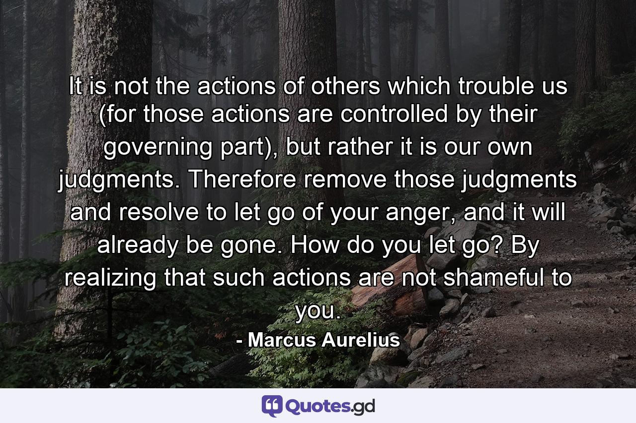 It is not the actions of others which trouble us (for those actions are controlled by their governing part), but rather it is our own judgments. Therefore remove those judgments and resolve to let go of your anger, and it will already be gone. How do you let go? By realizing that such actions are not shameful to you. - Quote by Marcus Aurelius