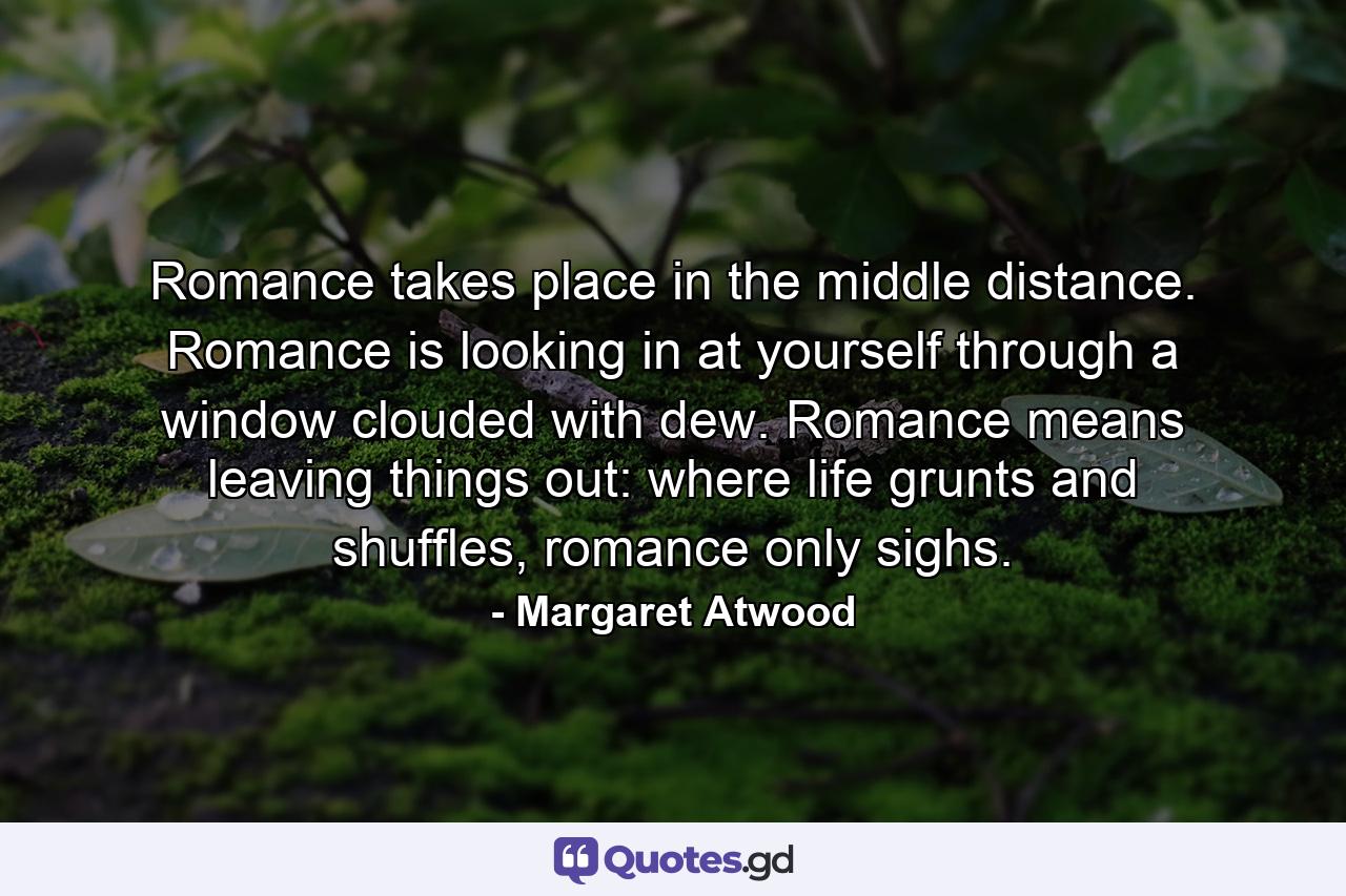 Romance takes place in the middle distance. Romance is looking in at yourself through a window clouded with dew. Romance means leaving things out: where life grunts and shuffles, romance only sighs. - Quote by Margaret Atwood