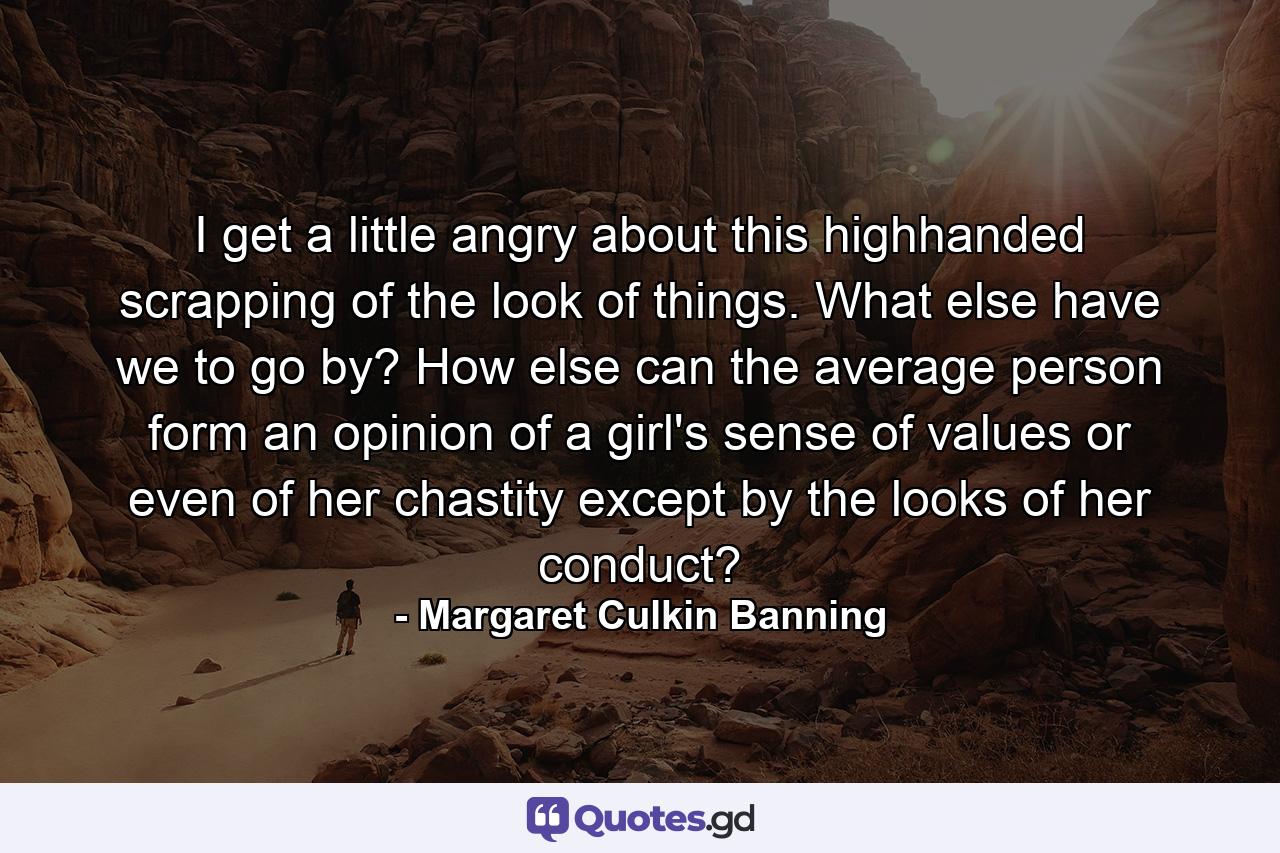 I get a little angry about this highhanded scrapping of the look of things. What else have we to go by? How else can the average person form an opinion of a girl's sense of values or even of her chastity except by the looks of her conduct? - Quote by Margaret Culkin Banning