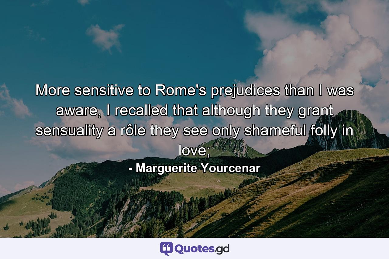 More sensitive to Rome's prejudices than I was aware, I recalled that although they grant sensuality a rôle they see only shameful folly in love; - Quote by Marguerite Yourcenar