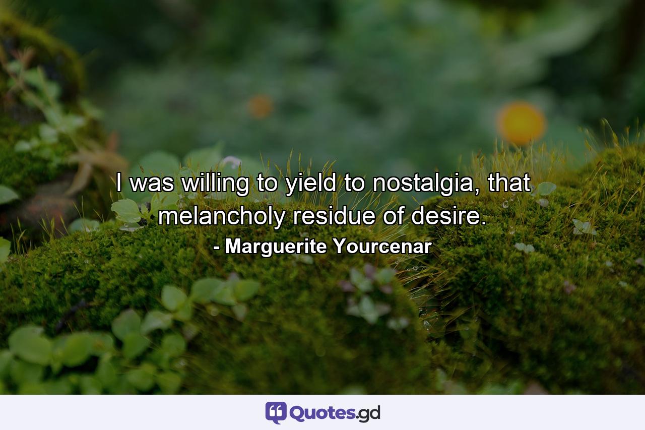 I was willing to yield to nostalgia, that melancholy residue of desire. - Quote by Marguerite Yourcenar