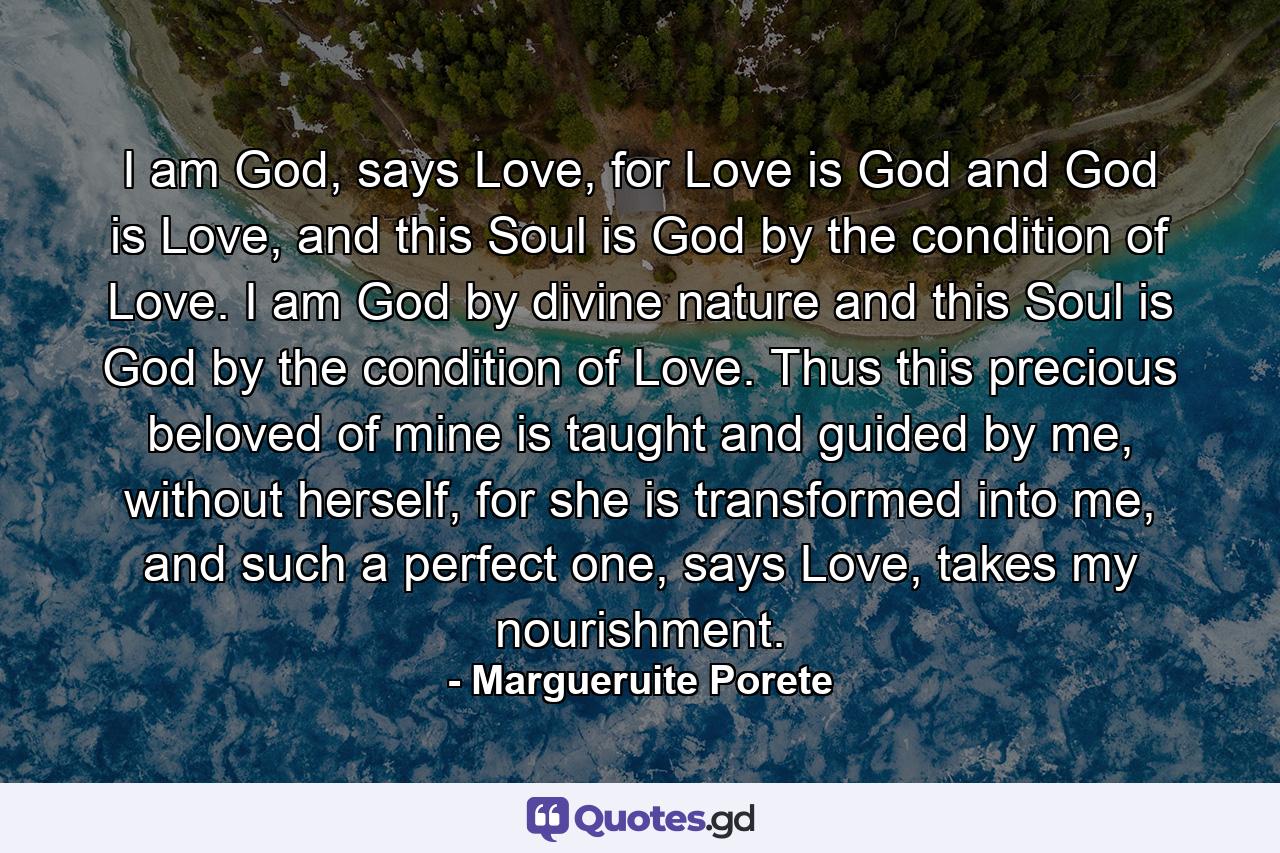 I am God, says Love, for Love is God and God is Love, and this Soul is God by the condition of Love. I am God by divine nature and this Soul is God by the condition of Love. Thus this precious beloved of mine is taught and guided by me, without herself, for she is transformed into me, and such a perfect one, says Love, takes my nourishment. - Quote by Margueruite Porete