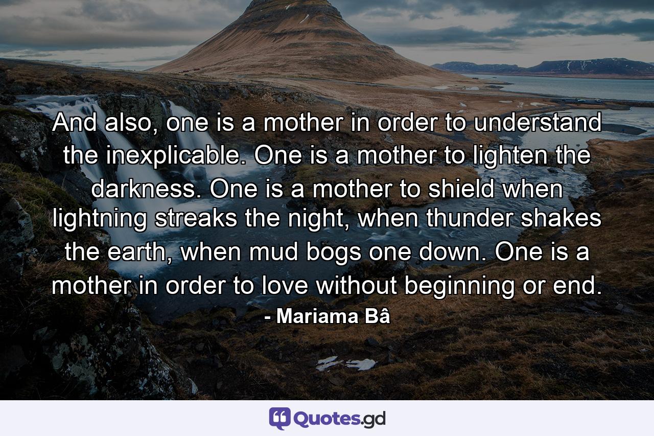 And also, one is a mother in order to understand the inexplicable. One is a mother to lighten the darkness. One is a mother to shield when lightning streaks the night, when thunder shakes the earth, when mud bogs one down. One is a mother in order to love without beginning or end. - Quote by Mariama Bâ