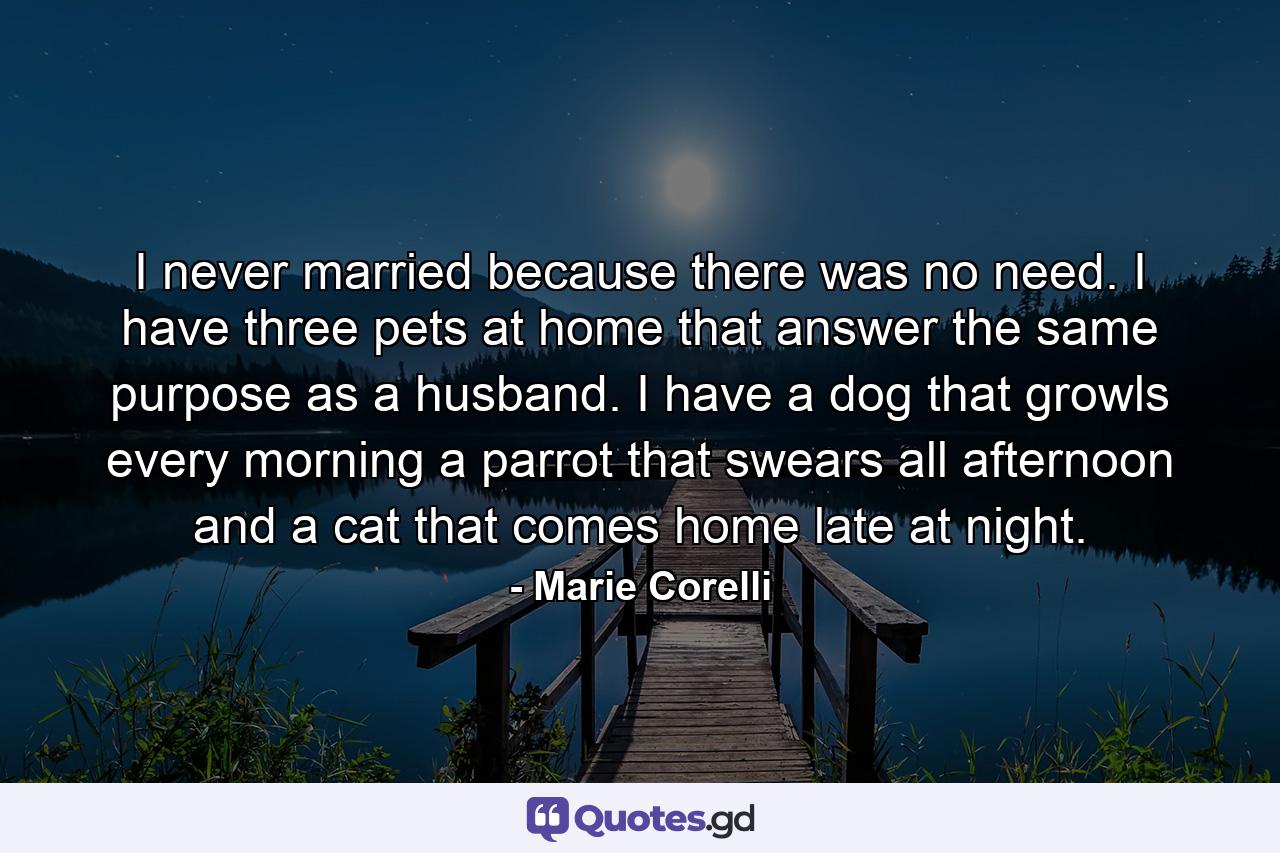 I never married because there was no need. I have three pets at home that answer the same purpose as a husband. I have a dog that growls every morning  a parrot that swears all afternoon  and a cat that comes home late at night. - Quote by Marie Corelli