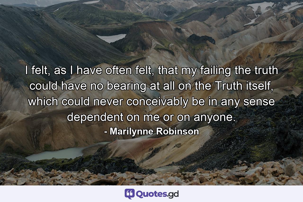 I felt, as I have often felt, that my failing the truth could have no bearing at all on the Truth itself, which could never conceivably be in any sense dependent on me or on anyone. - Quote by Marilynne Robinson