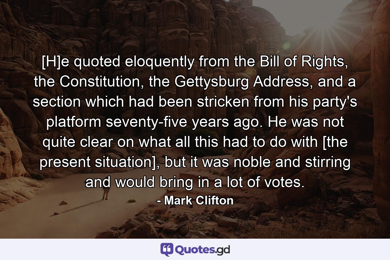 [H]e quoted eloquently from the Bill of Rights, the Constitution, the Gettysburg Address, and a section which had been stricken from his party's platform seventy-five years ago. He was not quite clear on what all this had to do with [the present situation], but it was noble and stirring and would bring in a lot of votes. - Quote by Mark Clifton