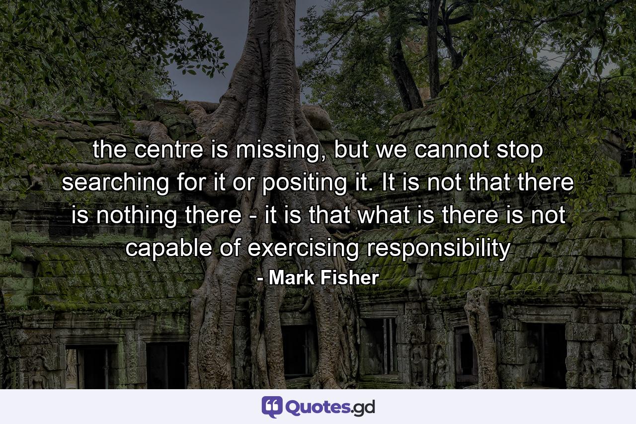 the centre is missing, but we cannot stop searching for it or positing it. It is not that there is nothing there - it is that what is there is not capable of exercising responsibility - Quote by Mark Fisher