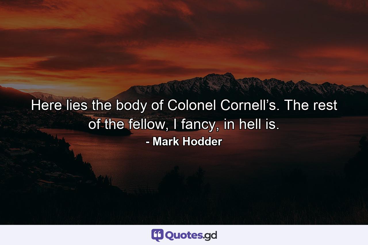 Here lies the body of Colonel Cornell’s. The rest of the fellow, I fancy, in hell is. - Quote by Mark Hodder