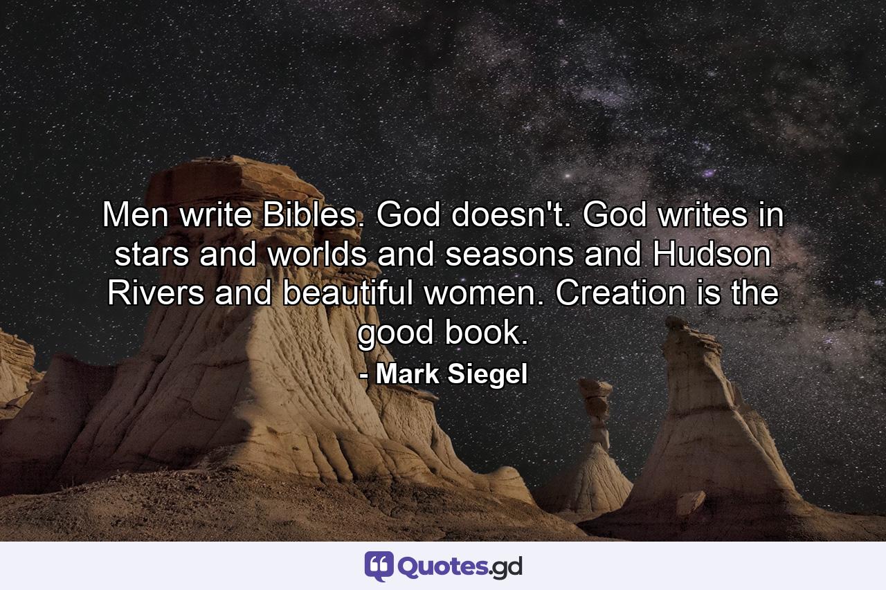 Men write Bibles. God doesn't. God writes in stars and worlds and seasons and Hudson Rivers and beautiful women. Creation is the good book. - Quote by Mark Siegel