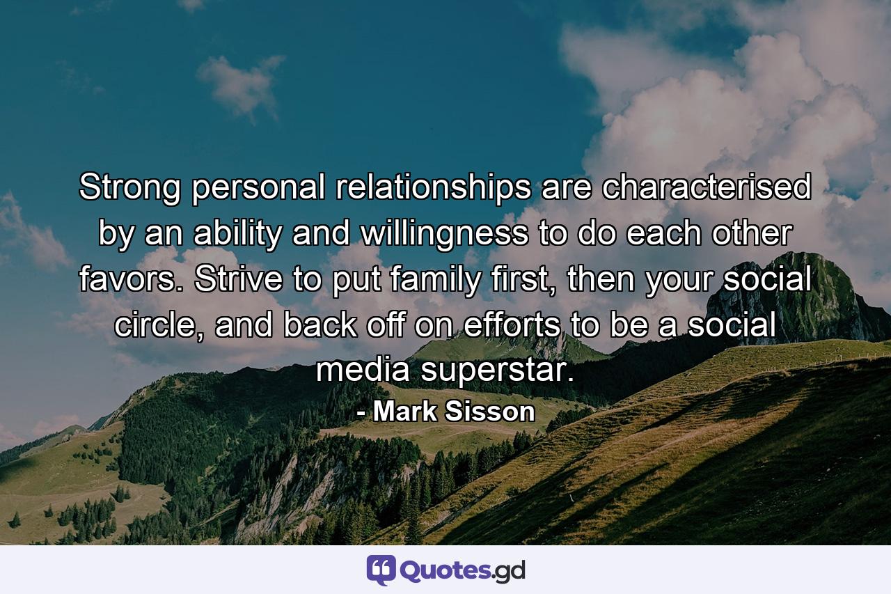 Strong personal relationships are characterised by an ability and willingness to do each other favors. Strive to put family first, then your social circle, and back off on efforts to be a social media superstar. - Quote by Mark Sisson