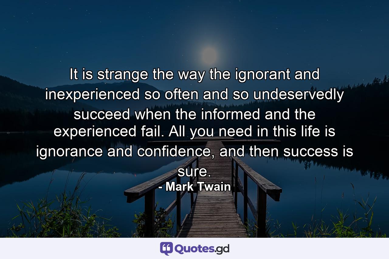 It is strange the way the ignorant and inexperienced so often and so undeservedly succeed when the informed and the experienced fail. All you need in this life is ignorance and confidence, and then success is sure. - Quote by Mark Twain