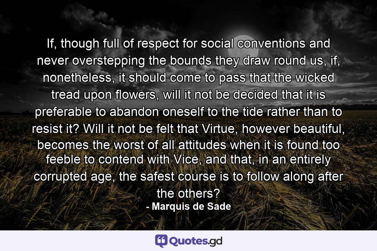 If, though full of respect for social conventions and never overstepping the bounds they draw round us, if, nonetheless, it should come to pass that the wicked tread upon flowers, will it not be decided that it is preferable to abandon oneself to the tide rather than to resist it? Will it not be felt that Virtue, however beautiful, becomes the worst of all attitudes when it is found too feeble to contend with Vice, and that, in an entirely corrupted age, the safest course is to follow along after the others? - Quote by Marquis de Sade