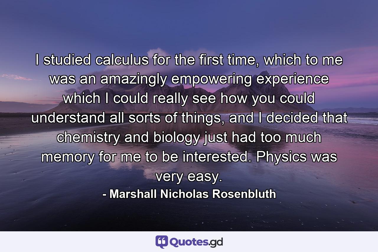 I studied calculus for the first time, which to me was an amazingly empowering experience which I could really see how you could understand all sorts of things, and I decided that chemistry and biology just had too much memory for me to be interested. Physics was very easy. - Quote by Marshall Nicholas Rosenbluth