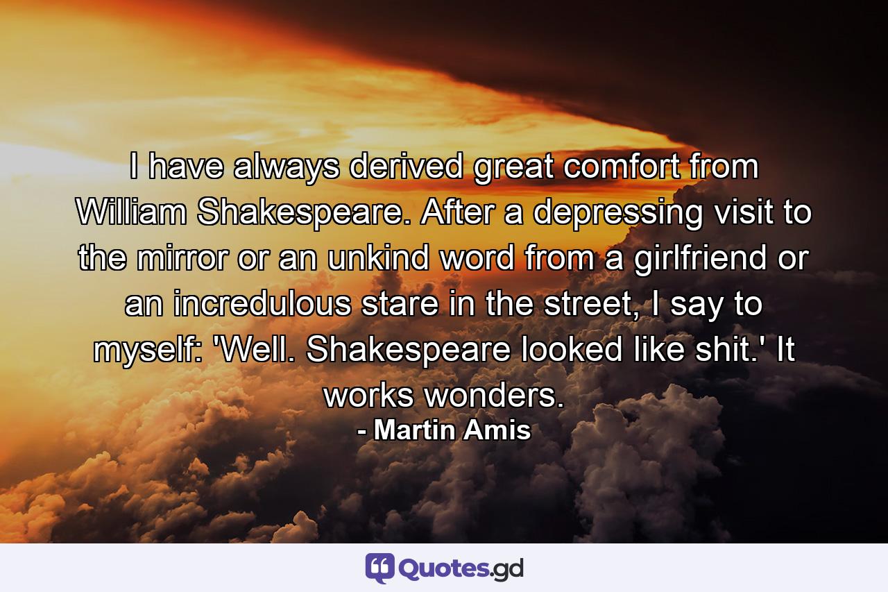 I have always derived great comfort from William Shakespeare. After a depressing visit to the mirror or an unkind word from a girlfriend or an incredulous stare in the street, I say to myself: 'Well. Shakespeare looked like shit.' It works wonders. - Quote by Martin Amis