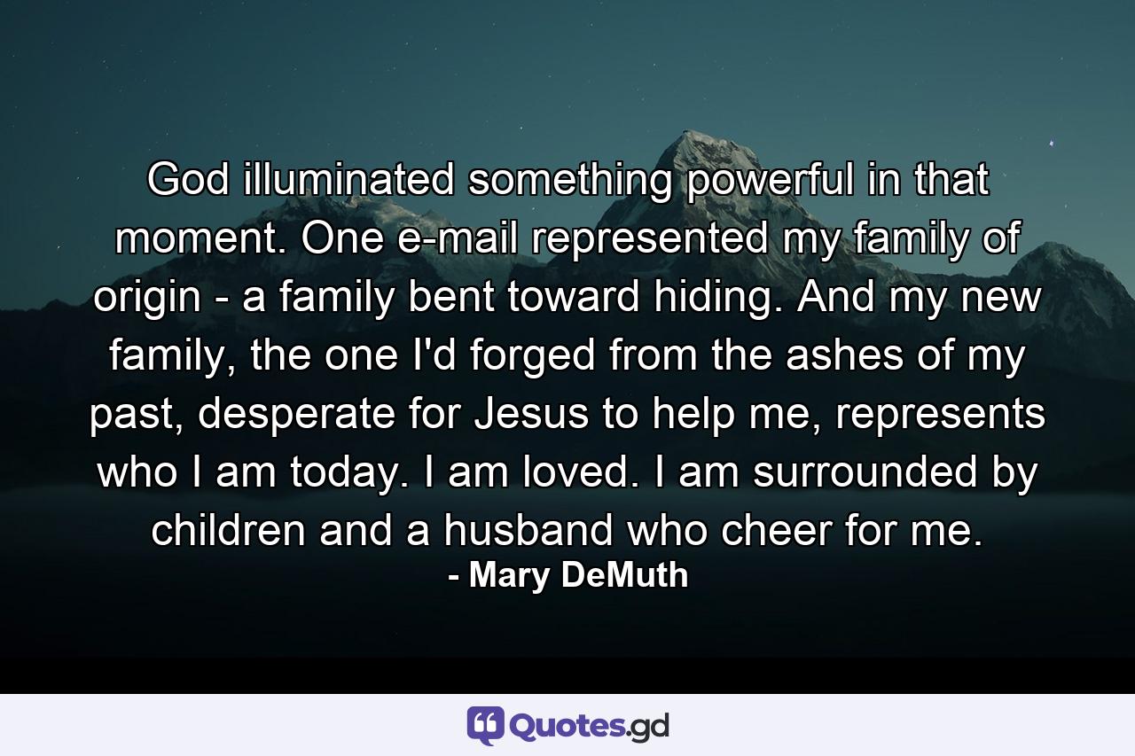 God illuminated something powerful in that moment. One e-mail represented my family of origin - a family bent toward hiding. And my new family, the one I'd forged from the ashes of my past, desperate for Jesus to help me, represents who I am today. I am loved. I am surrounded by children and a husband who cheer for me. - Quote by Mary DeMuth